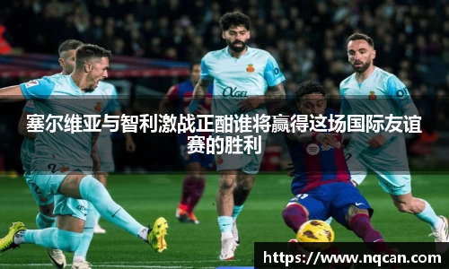 塞尔维亚与智利激战正酣谁将赢得这场国际友谊赛的胜利